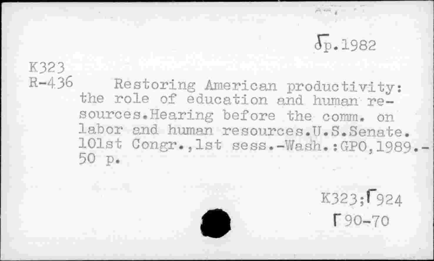 ﻿5p.1982
K323
R-4,36 Restoring American productivity: the role of education and human resource s. Hearing before the comm, on labor and human resources.U.S.Senate. 101st Congr.,lst sess.-Wash.:GPO,1989.-50 p.
K323;f924
T 90-70